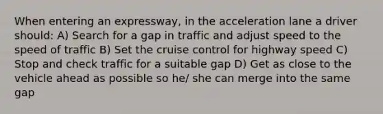 When entering an expressway, in the acceleration lane a driver should: A) Search for a gap in traffic and adjust speed to the speed of traffic B) Set the cruise control for highway speed C) Stop and check traffic for a suitable gap D) Get as close to the vehicle ahead as possible so he/ she can merge into the same gap