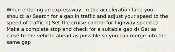 When entering an expressway, in the acceleration lane you should: a) Search for a gap in traffic and adjust your speed to the speed of traffic b) Set the cruise control for highway speed c) Make a complete stop and check for a suitable gap d) Get as close to the vehicle ahead as possible so you can merge into the same gap