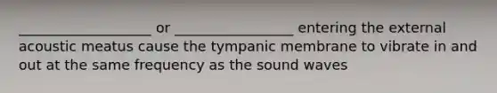 ___________________ or _________________ entering the external acoustic meatus cause the tympanic membrane to vibrate in and out at the same frequency as the sound waves