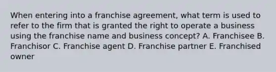 When entering into a franchise agreement, what term is used to refer to the firm that is granted the right to operate a business using the franchise name and business concept? A. Franchisee B. Franchisor C. Franchise agent D. Franchise partner E. Franchised owner