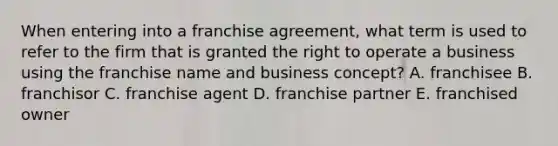 When entering into a franchise agreement, what term is used to refer to the firm that is granted the right to operate a business using the franchise name and business concept? A. franchisee B. franchisor C. franchise agent D. franchise partner E. franchised owner