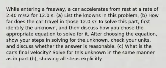 While entering a freeway, a car accelerates from rest at a rate of 2.40 m/s2 for 12.0 s. (a) List the knowns in this problem. (b) How far does the car travel in those 12.0 s? To solve this part, first identify the unknown, and then discuss how you chose the appropriate equation to solve for it. After choosing the equation, show your steps in solving for the unknown, check your units, and discuss whether the answer is reasonable. (c) What is the car's final velocity? Solve for this unknown in the same manner as in part (b), showing all steps explicitly.