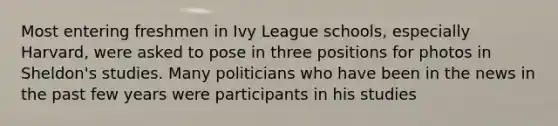 Most entering freshmen in Ivy League schools, especially Harvard, were asked to pose in three positions for photos in Sheldon's studies. Many politicians who have been in the news in the past few years were participants in his studies