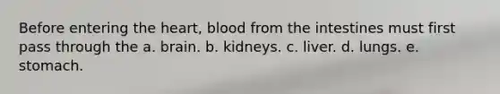 Before entering the heart, blood from the intestines must first pass through the a. brain. b. kidneys. c. liver. d. lungs. e. stomach.