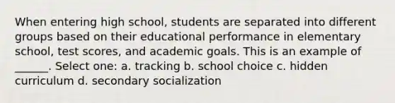 When entering high school, students are separated into different groups based on their educational performance in elementary school, test scores, and academic goals. This is an example of ______. Select one: a. tracking b. school choice c. hidden curriculum d. secondary socialization