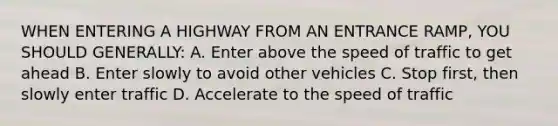 WHEN ENTERING A HIGHWAY FROM AN ENTRANCE RAMP, YOU SHOULD GENERALLY: A. Enter above the speed of traffic to get ahead B. Enter slowly to avoid other vehicles C. Stop first, then slowly enter traffic D. Accelerate to the speed of traffic