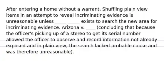 After entering a home without a warrant, Shuffling plain view items in an attempt to reveal incriminating evidence is unreasonable unless _____ _____ exists to search the new area for incriminating evidence. Arizona v. ____ (concluding that because the officer's picking up of a stereo to get its serial number allowed the officer to observe and record information not already exposed and in plain view, the search lacked probable cause and was therefore unreasonable).