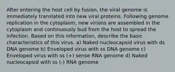 After entering the host cell by fusion, the viral genome is immediately translated into new viral proteins. Following genome replication in the cytoplasm, new virions are assembled in the cytoplasm and continuously bud from the host to spread the infection. Based on this information, describe the basic characteristics of this virus. a) Naked nucleocapsid virus with ds DNA genome b) Enveloped virus with ss DNA genome c) Enveloped virus with ss (+) sense RNA genome d) Naked nucleocapsid with ss (-) RNA genome