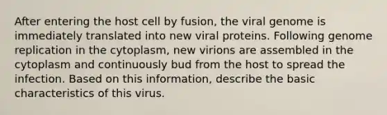 After entering the host cell by fusion, the viral genome is immediately translated into new viral proteins. Following genome replication in the cytoplasm, new virions are assembled in the cytoplasm and continuously bud from the host to spread the infection. Based on this information, describe the basic characteristics of this virus.