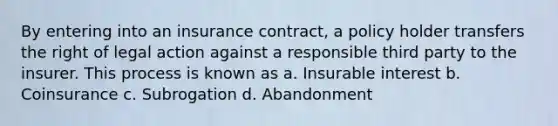 By entering into an insurance contract, a policy holder transfers the right of legal action against a responsible third party to the insurer. This process is known as a. Insurable interest b. Coinsurance c. Subrogation d. Abandonment