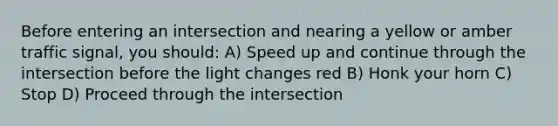 Before entering an intersection and nearing a yellow or amber traffic signal, you should: A) Speed up and continue through the intersection before the light changes red B) Honk your horn C) Stop D) Proceed through the intersection