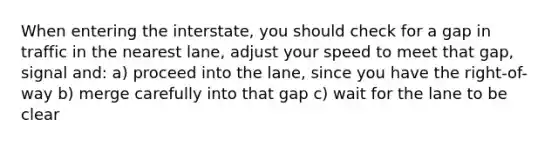 When entering the interstate, you should check for a gap in traffic in the nearest lane, adjust your speed to meet that gap, signal and: a) proceed into the lane, since you have the right-of-way b) merge carefully into that gap c) wait for the lane to be clear