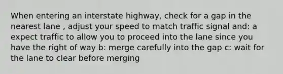 When entering an interstate highway, check for a gap in the nearest lane , adjust your speed to match traffic signal and: a expect traffic to allow you to proceed into the lane since you have the right of way b: merge carefully into the gap c: wait for the lane to clear before merging