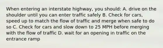 When entering an interstate highway, you should: A. drive on the shoulder until you can enter traffic safely B. Check for cars, speed up to match the flow of traffic and merge when safe to do so C. Check for cars and slow down to 25 MPH before merging with the flow of traffic D. wait for an opening in traffic on the entrance ramp