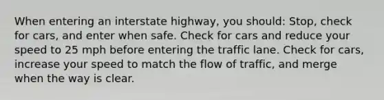 When entering an interstate highway, you should: Stop, check for cars, and enter when safe. Check for cars and reduce your speed to 25 mph before entering the traffic lane. Check for cars, increase your speed to match the flow of traffic, and merge when the way is clear.