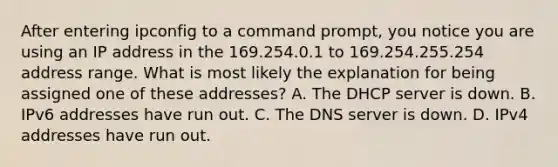 After entering ipconfig to a command prompt, you notice you are using an IP address in the 169.254.0.1 to 169.254.255.254 address range. What is most likely the explanation for being assigned one of these addresses? A. The DHCP server is down. B. IPv6 addresses have run out. C. The DNS server is down. D. IPv4 addresses have run out.