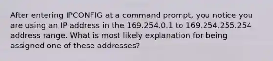 After entering IPCONFIG at a command prompt, you notice you are using an IP address in the 169.254.0.1 to 169.254.255.254 address range. What is most likely explanation for being assigned one of these addresses?