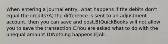 When entering a journal entry, what happens if the debits don't equal the credits?A)The difference is sent to an adjustment account, then you can save and post.B)QuickBooks will not allow you to save the transaction.C)You are asked what to do with the unequal amount.D)Nothing happens.E)All.