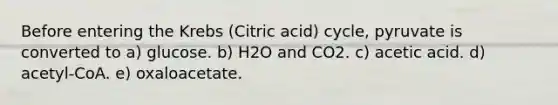 Before entering the Krebs (Citric acid) cycle, pyruvate is converted to a) glucose. b) H2O and CO2. c) acetic acid. d) acetyl-CoA. e) oxaloacetate.