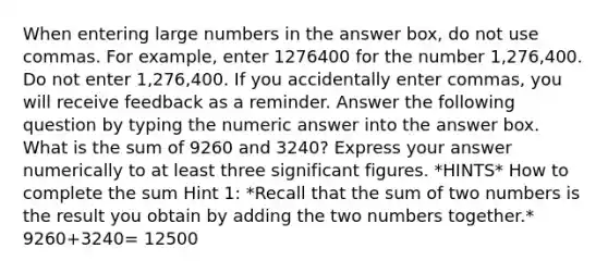 When entering large numbers in the answer box, do not use commas. For example, enter 1276400‎ for the number 1,276,400. Do not enter 1,276,400‎. If you accidentally enter commas, you will receive feedback as a reminder. Answer the following question by typing the numeric answer into the answer box. What is the sum of 9260 and 3240? Express your answer numerically to at least three significant figures. *HINTS* How to complete the sum Hint 1: *Recall that the sum of two numbers is the result you obtain by adding the two numbers together.* 9260+3240= 12500