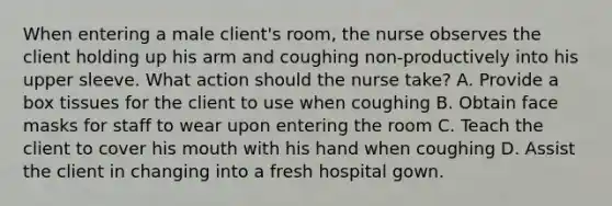 When entering a male client's room, the nurse observes the client holding up his arm and coughing non-productively into his upper sleeve. What action should the nurse take? A. Provide a box tissues for the client to use when coughing B. Obtain face masks for staff to wear upon entering the room C. Teach the client to cover his mouth with his hand when coughing D. Assist the client in changing into a fresh hospital gown.