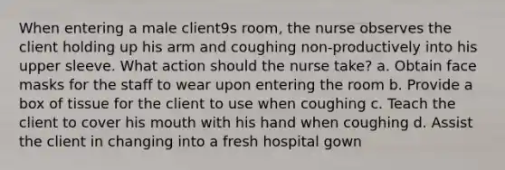 When entering a male client9s room, the nurse observes the client holding up his arm and coughing non-productively into his upper sleeve. What action should the nurse take? a. Obtain face masks for the staff to wear upon entering the room b. Provide a box of tissue for the client to use when coughing c. Teach the client to cover his mouth with his hand when coughing d. Assist the client in changing into a fresh hospital gown