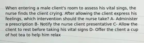 When entering a male client's room to assess his vital sings, the nurse finds the client crying. After allowing the client express his feelings, which intervention should the nurse take? A- Administer a prescription B- Notify the nurse client presentative C- Allow the client to rest before taking his vital signs D- Offer the client a cup of hot tea to help him relax