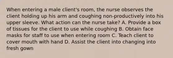 When entering a male client's room, the nurse observes the client holding up his arm and coughing non-productively into his upper sleeve. What action can the nurse take? A. Provide a box of tissues for the client to use while coughing B. Obtain face masks for staff to use when entering room C. Teach client to cover mouth with hand D. Assist the client into changing into fresh gown