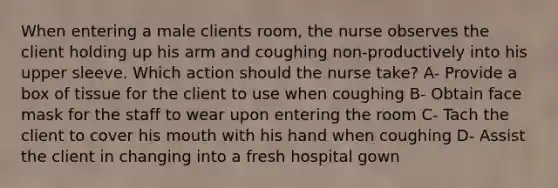 When entering a male clients room, the nurse observes the client holding up his arm and coughing non-productively into his upper sleeve. Which action should the nurse take? A- Provide a box of tissue for the client to use when coughing B- Obtain face mask for the staff to wear upon entering the room C- Tach the client to cover his mouth with his hand when coughing D- Assist the client in changing into a fresh hospital gown