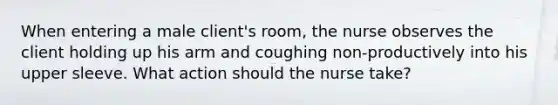 When entering a male client's room, the nurse observes the client holding up his arm and coughing non-productively into his upper sleeve. What action should the nurse take?