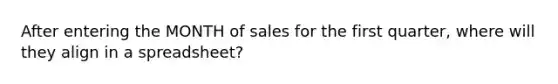 After entering the MONTH of sales for the first quarter, where will they align in a spreadsheet?