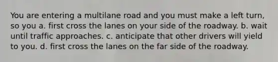 You are entering a multilane road and you must make a left turn, so you a. first cross the lanes on your side of the roadway. b. wait until traffic approaches. c. anticipate that other drivers will yield to you. d. first cross the lanes on the far side of the roadway.