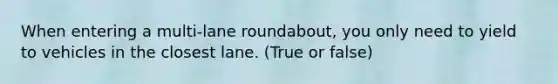 When entering a multi-lane roundabout, you only need to yield to vehicles in the closest lane. (True or false)