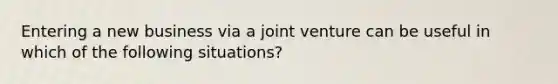 Entering a new business via a joint venture can be useful in which of the following situations?