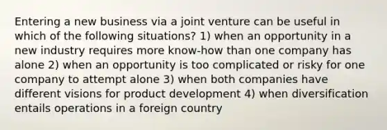 Entering a new business via a joint venture can be useful in which of the following situations? 1) when an opportunity in a new industry requires more know-how than one company has alone 2) when an opportunity is too complicated or risky for one company to attempt alone 3) when both companies have different visions for product development 4) when diversification entails operations in a foreign country