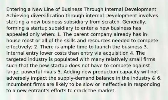 Entering a New Line of Business Through Internal Development Achieving diversification through internal Development involves starting a new business subsidiary from scratch. Generally, forming a startup subsidiary to enter a new business has appealed only when: 1. The parent company already has in-house most or all of the skills and resources needed to compete effectively; 2. There is ample time to launch the business 3. Internal entry lower costs than entry via acquisition 4. The targeted industry is populated with many relatively small firms such that the new startup does not have to compete against large, powerful rivals 5. Adding new production capacity will not adversely impact the supply-demand balance in the industry & 6. Incumbent firms are likely to be slow or ineffective in responding to a new entrant's efforts to crack the market.