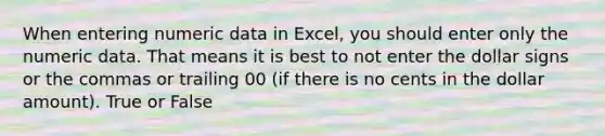 When entering numeric data in Excel, you should enter only the numeric data. That means it is best to not enter the dollar signs or the commas or trailing 00 (if there is no cents in the dollar amount). True or False