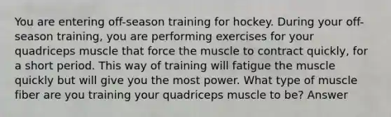 You are entering off-season training for hockey. During your off-season training, you are performing exercises for your quadriceps muscle that force the muscle to contract quickly, for a short period. This way of training will fatigue the muscle quickly but will give you the most power. What type of muscle fiber are you training your quadriceps muscle to be? Answer