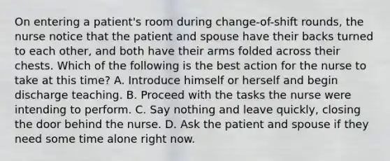 On entering a patient's room during change-of-shift rounds, the nurse notice that the patient and spouse have their backs turned to each other, and both have their arms folded across their chests. Which of the following is the best action for the nurse to take at this time? A. Introduce himself or herself and begin discharge teaching. B. Proceed with the tasks the nurse were intending to perform. C. Say nothing and leave quickly, closing the door behind the nurse. D. Ask the patient and spouse if they need some time alone right now.