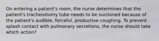 On entering a patient's room, the nurse determines that the patient's tracheostomy tube needs to be suctioned because of the patient's audible, forceful, productive coughing. To prevent splash contact with pulmonary secretions, the nurse should take which action?