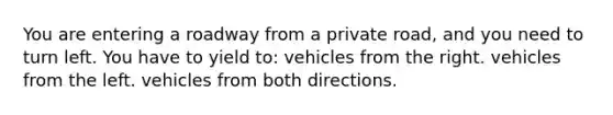 You are entering a roadway from a private road, and you need to turn left. You have to yield to: vehicles from the right. vehicles from the left. vehicles from both directions.