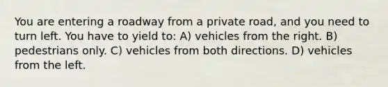 You are entering a roadway from a private road, and you need to turn left. You have to yield to: A) vehicles from the right. B) pedestrians only. C) vehicles from both directions. D) vehicles from the left.