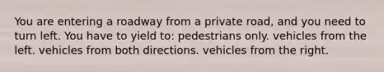 You are entering a roadway from a private road, and you need to turn left. You have to yield to: pedestrians only. vehicles from the left. vehicles from both directions. vehicles from the right.