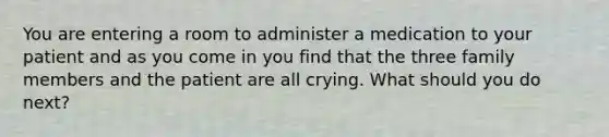 You are entering a room to administer a medication to your patient and as you come in you find that the three family members and the patient are all crying. What should you do next?