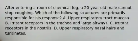 After entering a room of chemical fog, a 20-year-old male cannot stop coughing. Which of the following structures are primarily responsible for his response? A. Upper respiratory tract mucosa. B. Irritant receptors in the trachea and large airways. C. Irritant receptors in the nostrils. D. Upper respiratory nasal hairs and turbinates.