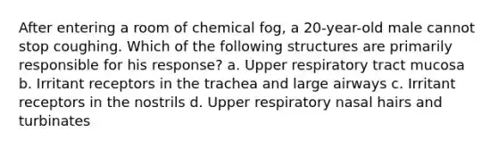 After entering a room of chemical fog, a 20-year-old male cannot stop coughing. Which of the following structures are primarily responsible for his response? a. Upper respiratory tract mucosa b. Irritant receptors in the trachea and large airways c. Irritant receptors in the nostrils d. Upper respiratory nasal hairs and turbinates