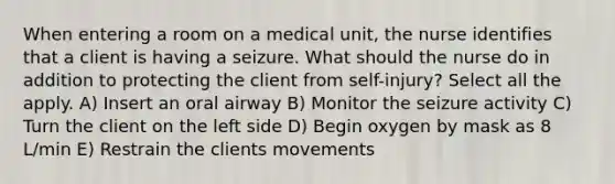 When entering a room on a medical unit, the nurse identifies that a client is having a seizure. What should the nurse do in addition to protecting the client from self-injury? Select all the apply. A) Insert an oral airway B) Monitor the seizure activity C) Turn the client on the left side D) Begin oxygen by mask as 8 L/min E) Restrain the clients movements