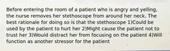 Before entering the room of a patient who is angry and yelling, the nurse removes her stethoscope from around her neck. The best rationale for doing so is that the stethoscope 1)Could be used by the patient to hurt her 2)Might cause the patient not to trust her 3)Would distract her from focusing on the patient 4)Will function as another stressor for the patient