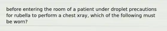 before entering the room of a patient under droplet precautions for rubella to perform a chest xray, which of the following must be worn?