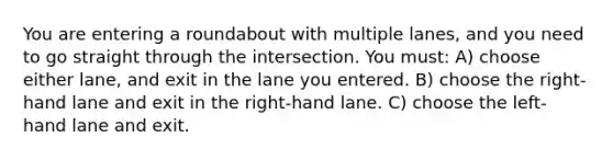 You are entering a roundabout with multiple lanes, and you need to go straight through the intersection. You must: A) choose either lane, and exit in the lane you entered. B) choose the right-hand lane and exit in the right-hand lane. C) choose the left-hand lane and exit.